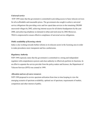 Universal service
NTP 1999 states that the government is committed to providing access to basic telecom services
for all at affordable and reasonable prices. The government also sought to achieve universal
service obligations like providing voice and low speed data services to the remaining 290,000
uncovered villages by 2002, achieving internet access for all district headquarters by the year
2000, and achieving telephone on demand in urban and rural areas by 2002.Moreover,
TRAI is empowered to ensure effective compliance of universal service obligations.


Public availability of licensing criteria
India is also working towards further reforms in its telecom sector in the licensing area in order
to make procedures more transparent and less cumbersome.


Regulatory Authority
NTP 1999 expressly states that the government is committed to a strong and independent
regulator with comprehensive powers and clear authority to effectively perform its functions. In
an effort to separate the service provider from the policy-maker and licensor, the Department of
Telecom Services (DTS) was created in 1999.


Allocation and use of scarce resources
NTP 1999 proposed to review spectrum utilization from time to time keeping in view the
emerging scenario of spectrum availability, optimal use of spectrum, requirements of market,
competition and other interest of public.
 