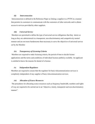 (ii)     Interconnection
Interconnection is defined in the Reference Paper as linking a supplier to a PTTN in a manner
that permits its customers to communicate with the customers of other networks and to obtain
access to services provided by other suppliers.


   (iii)   Universal Service
Members are permitted to define the type of universal service obligations that they desire so
long as they are administered in a transparent, non-discriminatory and competitively neutral
manner and are not more burdensome than necessary to serve the objectives of universal service
set by the Member


   (iv)    Transparency of Licensing Criteria
Members are required to make licensing criteria, the period of time to decide license
applications and the terms and conditions of individual licenses publicly available. An applicant
is entitled to know the reasons for denial of a license.


   (v)     Independent Regulators
Members are required to ensure that the regulator for basic telecommunication services is
completely independent of any supplier of basic telecommunication services.


   (vi)    Allocation of Scarce Resources
The procedures for allocating scarce resources such as frequency bandwidth, numbers and rights
of way are required to be carried out in an “objective, timely, transparent and non-discriminatory
manner”.
 