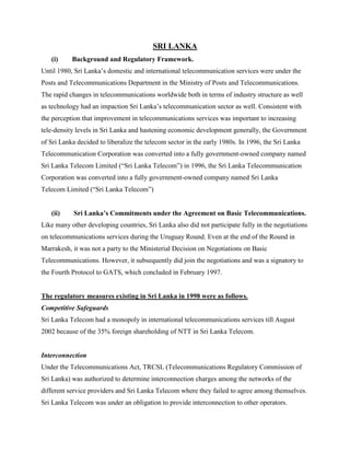 SRI LANKA
   (i)     Background and Regulatory Framework.
Until 1980, Sri Lanka’s domestic and international telecommunication services were under the
Posts and Telecommunications Department in the Ministry of Posts and Telecommunications.
The rapid changes in telecommunications worldwide both in terms of industry structure as well
as technology had an impaction Sri Lanka’s telecommunication sector as well. Consistent with
the perception that improvement in telecommunications services was important to increasing
tele-density levels in Sri Lanka and hastening economic development generally, the Government
of Sri Lanka decided to liberalize the telecom sector in the early 1980s. In 1996, the Sri Lanka
Telecommunication Corporation was converted into a fully government-owned company named
Sri Lanka Telecom Limited (“Sri Lanka Telecom”) in 1996, the Sri Lanka Telecommunication
Corporation was converted into a fully government-owned company named Sri Lanka
Telecom Limited (“Sri Lanka Telecom”)


   (ii)     Sri Lanka’s Commitments under the Agreement on Basic Telecommunications.
Like many other developing countries, Sri Lanka also did not participate fully in the negotiations
on telecommunications services during the Uruguay Round. Even at the end of the Round in
Marrakesh, it was not a party to the Ministerial Decision on Negotiations on Basic
Telecommunications. However, it subsequently did join the negotiations and was a signatory to
the Fourth Protocol to GATS, which concluded in February 1997.


The regulatory measures existing in Sri Lanka in 1998 were as follows.
Competitive Safeguards
Sri Lanka Telecom had a monopoly in international telecommunications services till August
2002 because of the 35% foreign shareholding of NTT in Sri Lanka Telecom.


Interconnection
Under the Telecommunications Act, TRCSL (Telecommunications Regulatory Commission of
Sri Lanka) was authorized to determine interconnection charges among the networks of the
different service providers and Sri Lanka Telecom where they failed to agree among themselves.
Sri Lanka Telecom was under an obligation to provide interconnection to other operators.
 