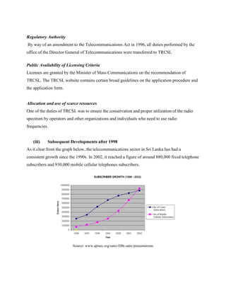 Regulatory Authority
By way of an amendment to the Telecommunications Act in 1996, all duties performed by the
office of the Director General of Telecommunications were transferred to TRCSL

Public Availability of Licensing Criteria
Licenses are granted by the Minister of Mass Communications on the recommendation of
TRCSL. The TRCSL website contains certain broad guidelines on the application procedure and
the application form.


Allocation and use of scarce resources
One of the duties of TRCSL was to ensure the conservation and proper utilization of the radio
spectrum by operators and other organizations and individuals who need to use radio
frequencies.


   (iii)   Subsequent Developments after 1998
As it clear from the graph below, the telecommunications sector in Sri Lanka has had a
consistent growth since the 1990s. In 2002, it reached a figure of around 880,000 fixed telephone
subscribers and 930,000 mobile cellular telephones subscribers.




                          Source: www.aptsec.org/satrc/fifth-satrc/presentations
 
