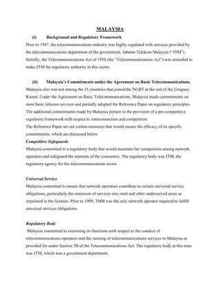 MALAYSIA
   (i)      Background and Regulatory Framework
Prior to 1987, the telecommunications industry was highly regulated with services provided by
the telecommunications department of the government, Jabatan Telekom Malaysia (“JTM”).
Initially, the Telecommunications Act of 1950 (the “Telecommunications Act”) was amended to
make JTM the regulatory authority in this sector.


   (ii)     Malaysia’s Commitments under the Agreement on Basic Telecommunications.
Malaysia also was not among the 15 countries that joined the NGBT at the end of the Uruguay
Round. Under the Agreement on Basic Telecommunications, Malaysia made commitments on
most basic telecom services and partially adopted the Reference Paper on regulatory principles.
The additional commitments made by Malaysia pertain to the provision of a pro-competitive
regulatory framework with respect to interconnection and competition.
The Reference Paper set out certain measures that would ensure the efficacy of its specific
commitments, which are discussed below.
Competitive Safeguards
Malaysia committed to a regulatory body that would maintain fair competition among network
operators and safeguard the interests of the consumers. The regulatory body was JTM, the
regulatory agency for the telecommunications sector.


Universal Service
Malaysia committed to ensure that network operators contribute to certain universal service
obligations, particularly the extension of services into rural and other underserved areas as
stipulated in the licenses. Prior to 1999, TMB was the only network operator required to fulfill
universal services obligations.


Regulatory Body
Malaysia committed to exercising its functions with respect to the conduct of
telecommunications operators and the running of telecommunications services in Malaysia as
provided for under Section 3B of the Telecommunications Act. The regulatory body at this time
was JTM, which was a government department.
 