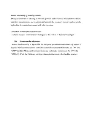 Public availability of licensing criteria
Malaysia committed to advising all network operators on the licensed status of other network
operators including terms and conditions pertaining to the operator’s license which govern the
right of the licensee to interconnect with other operators.


Allocation and use of scarce resources:
Malaysia made no commitments with respect to this section of the Reference Paper.


   (iii)   Subsequent Developments
Almost simultaneously, in April 1999, the Malaysian government enacted two key statutes to
regulate the telecommunications sector: the Communications and Multimedia Act 1998 (the
“CMA”) and the Malaysian Communications and Multimedia Commission Act 1998 (the
“CMCA”). While the CMA sets out the regulatory institutions involved and the structure
 