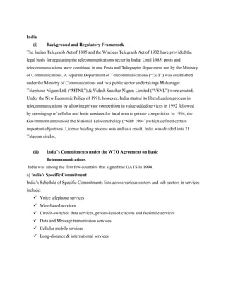 India
   (i)     Background and Regulatory Framework
The Indian Telegraph Act of 1885 and the Wireless Telegraph Act of 1932 have provided the
legal basis for regulating the telecommunications sector in India. Until 1985, posts and
telecommunications were combined in one Posts and Telegraphs department run by the Ministry
of Communications. A separate Department of Telecommunications (“DoT”) was established
under the Ministry of Communications and two public sector undertakings Mahanagar
Telephone Nigam Ltd. (“MTNL”) & Videsh Sanchar Nigam Limited (“VSNL”) were created.
Under the New Economic Policy of 1991, however, India started its liberalization process in
telecommunications by allowing private competition in value-added services in 1992 followed
by opening up of cellular and basic services for local area to private competition. In 1994, the
Government announced the National Telecom Policy (“NTP 1994”) which defined certain
important objectives. License bidding process was and as a result, India was divided into 21
Telecom circles.


   (ii)    India’s Commitments under the WTO Agreement on Basic
           Telecommunications.
India was among the first few countries that signed the GATS in 1994.
a) India’s Specific Commitment
India’s Schedule of Specific Commitments lists across various sectors and sub-sectors in services
include:
    Voice telephone services
    Wire-based services
    Circuit-switched data services, private-leased circuits and facsimile services
    Data and Message transmission services
    Cellular mobile services
    Long-distance & international services
 