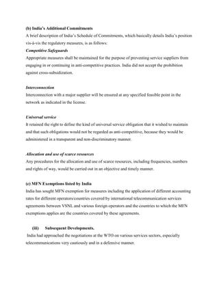 (b) India’s Additional Commitments
A brief description of India’s Schedule of Commitments, which basically details India’s position
vis-à-vis the regulatory measures, is as follows:
Competitive Safeguards
Appropriate measures shall be maintained for the purpose of preventing service suppliers from
engaging in or continuing in anti-competitive practices. India did not accept the prohibition
against cross-subsidization.


Interconnection
Interconnection with a major supplier will be ensured at any specified feasible point in the
network as indicated in the license.


Universal service
It retained the right to define the kind of universal service obligation that it wished to maintain
and that such obligations would not be regarded as anti-competitive, because they would be
administered in a transparent and non-discriminatory manner.


Allocation and use of scarce resources
Any procedures for the allocation and use of scarce resources, including frequencies, numbers
and rights of way, would be carried out in an objective and timely manner.


(c) MFN Exemptions listed by India
India has sought MFN exemption for measures including the application of different accounting
rates for different operators/countries covered by international telecommunication services
agreements between VSNL and various foreign operators and the countries to which the MFN
exemptions applies are the countries covered by these agreements.


   (iii)   Subsequent Developments.
India had approached the negotiations at the WTO on various services sectors, especially
telecommunications very cautiously and in a defensive manner.
 