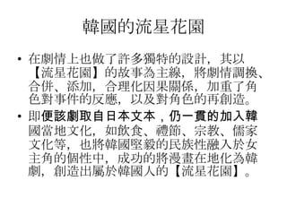 韓國的流星花園
• 在劇情上也做了許多獨特的設計，其以
  【流星花園】的故事為主線，將劇情調換、
  合併、添加，合理化因果關係，加重了角
  色對事件的反應，以及對角色的再創造。
• 即便該劇取自日本文本，仍一貫的加入韓
  國當地文化，如飲食、禮節、宗教、儒家
  文化等，也將韓國堅毅的民族性融入於女
  主角的個性中，成功的將漫畫在地化為韓
  劇，創造出屬於韓國人的【流星花園】。
 