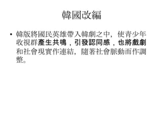 韓國改編
• 韓版將國民英雄帶入韓劇之中，使青少年
  收視群產生共鳴，引發認同感，也將戲劇
  和社會現實作連結，隨著社會脈動而作調
  整。
 
