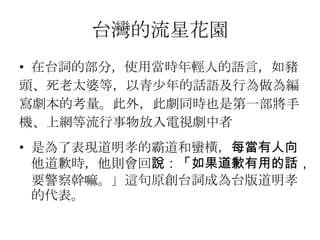 台灣的流星花園
• 在台詞的部分，使用當時年輕人的語言，如豬
頭、死老太婆等，以青少年的話語及行為做為編
寫劇本的考量。此外，此劇同時也是第一部將手
機、上網等流行事物放入電視劇中者
• 是為了表現道明孝的霸道和蠻橫，每當有人向
  他道歉時，他則會回說：「如果道歉有用的話，
  要警察幹嘛。」這句原創台詞成為台版道明孝
  的代表。
 