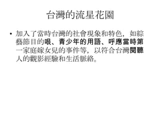 台灣的流星花園
• 加入了當時台灣的社會現象和特色，如綜
  藝節目的哏、青少年的用語、呼應當時第
  一家庭嫁女兒的事件等，以符合台灣閱聽
  人的觀影經驗和生活脈絡。
 