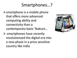 Smartphones…?
smartphone is a mobile phone
 that offers more advanced
 computing ability and
 connectivity than a
 contemporary basic 'feature...
 smartphones have recently
 revolutionzed the digital era into
 a new phase in a price sensitive
 country like india
 