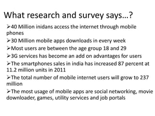 What research and survey says…?
40 Million inidans access the internet through mobile
phones
30 Million mobile apps downloads in every week
Most users are between the age group 18 and 29
3G services has become an add on advantages for users
The smartphones sales in india has increased 87 percent at
11.2 million units in 2011
The total number of mobile internet users will grow to 237
million
The most usage of mobile apps are social networking, movie
downloader, games, utility services and job portals
 