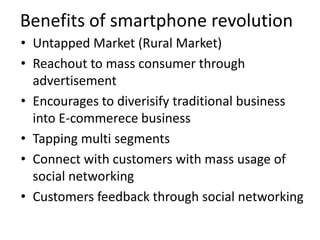 Benefits of smartphone revolution
• Untapped Market (Rural Market)
• Reachout to mass consumer through
  advertisement
• Encourages to diverisify traditional business
  into E-commerece business
• Tapping multi segments
• Connect with customers with mass usage of
  social networking
• Customers feedback through social networking
 