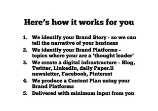 Here’s how it works for you
1. We identify your Brand Story - so we can
tell the narrative of your business
2. We identify your Brand Platforms –
topics where your are a ‘thought leader’
3. We create a digital infrastructure – Blog,
Twitter, LinkedIn, daily Paper.li
newsletter, Facebook, Pinterest
4. We produce a Content Plan using your
Brand Platforms
5. Delivered with minimum input from you