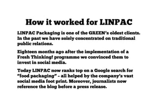 How it worked for LINPAC
LINPAC Packaging is one of the GREEN’s oldest clients.
In the past we have solely concentrated on traditional
public relations.
Eighteen months ago after the implementation of a
Fresh Thinking! programme we convinced them to
invest in social media.
Today LINPAC now ranks top on a Google search for
“food packaging” – all helped by the company’s vast
social media foot print. Moreover, journalists now
reference the blog before a press release.