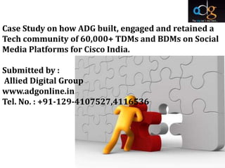 Case Study on how ADG built, engaged and retained a
Tech community of 60,000+ TDMs and BDMs on Social
Media Platforms for Cisco India.

Submitted by :
Allied Digital Group
www.adgonline.in
Tel. No. : +91-129-4107527,4116536
 