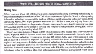 Glosing Gase
  Fifteen years ago, Wipro Ltd. of India was a jumbled conglomerate selling everything from cooking oil
"f-and
       personal care products to knockoffs ofDell microcomputers and lightbulbs. Now it is a fast-growing
  information technology company at the forefront oflndia's rapidly expanding technology sector. In the
  year ending March 2005, Wipro generated more than $1.87 billion in sales, the majority from export
  contracts in information technology services. Its sales have grown by more tian 25 percent a year since
   1997, and that gror,th shows no sign of slowing. The company is very profitable, eaming $363 million
  in net income in the year ending March 2005.
      Wipro's move int6 technology began in 1989 when General Electric entered into ajoint venture with
  Wipro, Wipro GE Medical Systems, to make and sell GE ultrasound scanners under license in India. At
  the time, Wipro's technology revenues were tiny, just $15 million. While sales of GE scanners in India
  did not take off as quickly as expected, GE quickly realized it had found a cheap source of talented
  engineers and programmers. India has a solid base oftechnology-focused universities and colleges that
  tum out many engineers every year. The vast majority speak English. While software programmers in
  the United States with two to four years ofexperience make $64,000 a year, similarly skilled individuals
  in India can be had for as little as $2 an hour, and programmers at Wipro on average eam $10,000 a year.
 