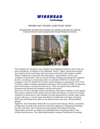 PROXIM: HAYT SCHOOL CASE STUDY 6/25/01

      INTEGRATING TECHNOLOGY ACROSS THE CURRICULUM AND THE CAMPUS
          A School Enhances Learning Opportunities through Wireless Connectivity




The computer-less classroom, once standard, has disappeared much the same as the one-
room schoolhouse. In addition to the traditional "basics," today's schools must prepare
their students for the technology-rich environment where they will compete as adults.
Today's students have grown up with video games, "special effect" movies, and
computers in their homes. They are ripe for the type of hands-on learning that computers
provide. According to a recent study, there are currently 82,065 K-12 schools with
computers in the US, and 89-95% of these use the Internet as a teaching tool. 95% of the
16 million students in higher educational institutions will be online by 2003. As educators
plan for this future, a key question they face is, "How can schools more effectively
incorporate the Internet and computers into the curriculum?"
One way to do this is through wireless networking, which allows students to carry laptops
that connect wirelessly to the school's network and to the Internet. Lessons are no longer
confined to a classroom or a lab. Students can study photosynthesis outside, study muscle
groups in the gym, or use the space provided in an auditorium to do large art projects,
while also researching those topics on the Internet at the same time. The possibilities
abound.
Stephen K. Hayt Elementary School (K-12), located in the Chicago, Illinois, community
of Edgewater, recently came up with an innovative approach to integrating technology
into the curriculum. They wanted to provide students with enhanced learning
opportunities anywhere on campus by combining hands-on learning projects with
wireless Internet access. The school administrators contacted Technocrats Consulting,




                                                                                    1
 