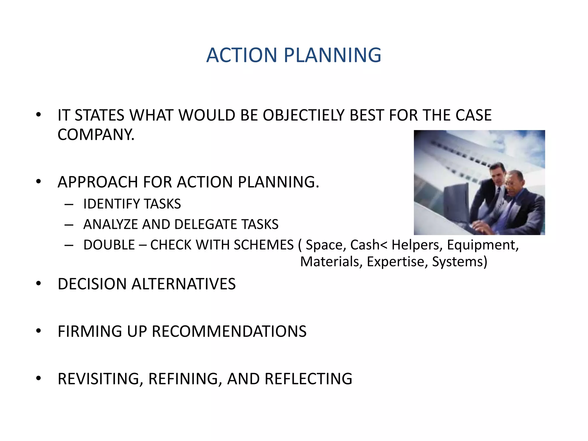 ACTION PLANNING

• IT STATES WHAT WOULD BE OBJECTIELY BEST FOR THE CASE
  COMPANY.

• APPROACH FOR ACTION PLANNING.
   – IDENTIFY TASKS
   – ANALYZE AND DELEGATE TASKS
   – DOUBLE – CHECK WITH SCHEMES ( Space, Cash< Helpers, Equipment,
                                 Materials, Expertise, Systems)
• DECISION ALTERNATIVES

• FIRMING UP RECOMMENDATIONS

• REVISITING, REFINING, AND REFLECTING
 