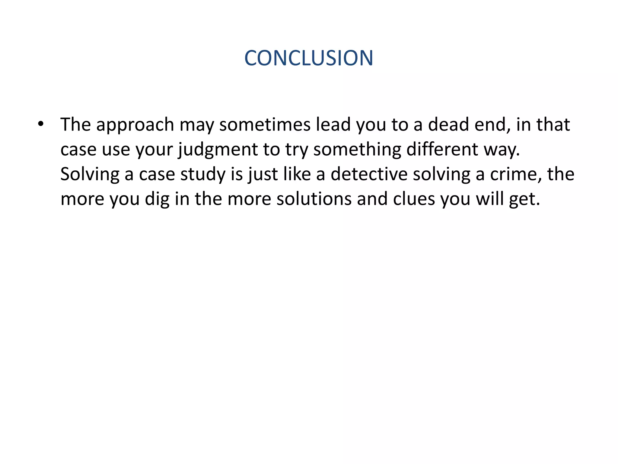 CONCLUSION

• The approach may sometimes lead you to a dead end, in that
  case use your judgment to try something different way.
  Solving a case study is just like a detective solving a crime, the
  more you dig in the more solutions and clues you will get.
 