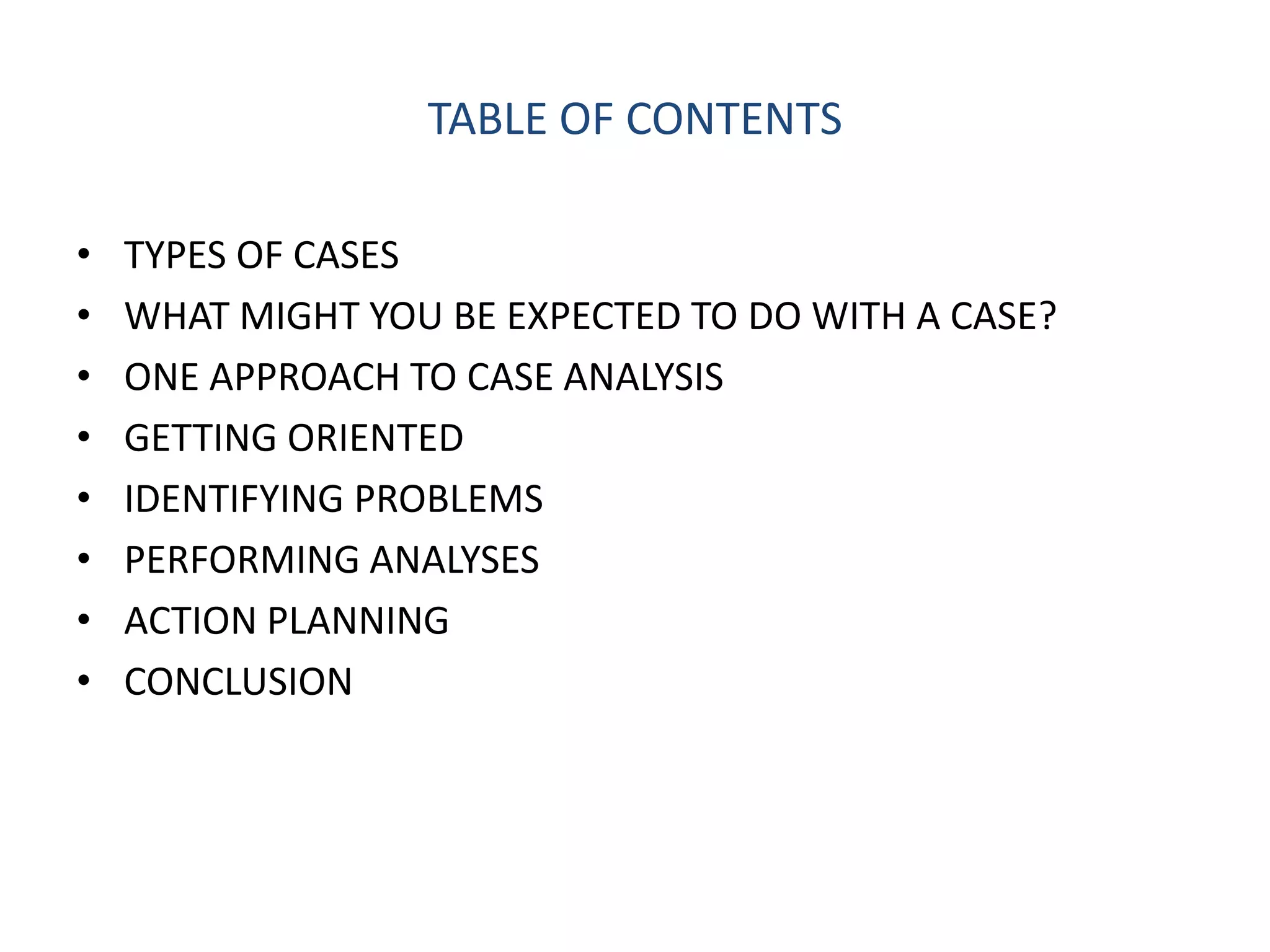 TABLE OF CONTENTS

•   TYPES OF CASES
•   WHAT MIGHT YOU BE EXPECTED TO DO WITH A CASE?
•   ONE APPROACH TO CASE ANALYSIS
•   GETTING ORIENTED
•   IDENTIFYING PROBLEMS
•   PERFORMING ANALYSES
•   ACTION PLANNING
•   CONCLUSION
 