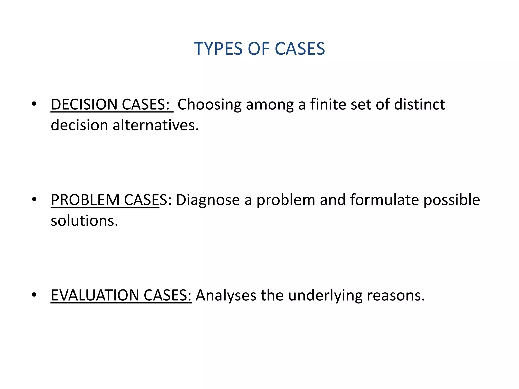 TYPES OF CASES

• DECISION CASES: Choosing among a finite set of distinct
  decision alternatives.



• PROBLEM CASES: Diagnose a problem and formulate possible
  solutions.



• EVALUATION CASES: Analyses the underlying reasons.
 