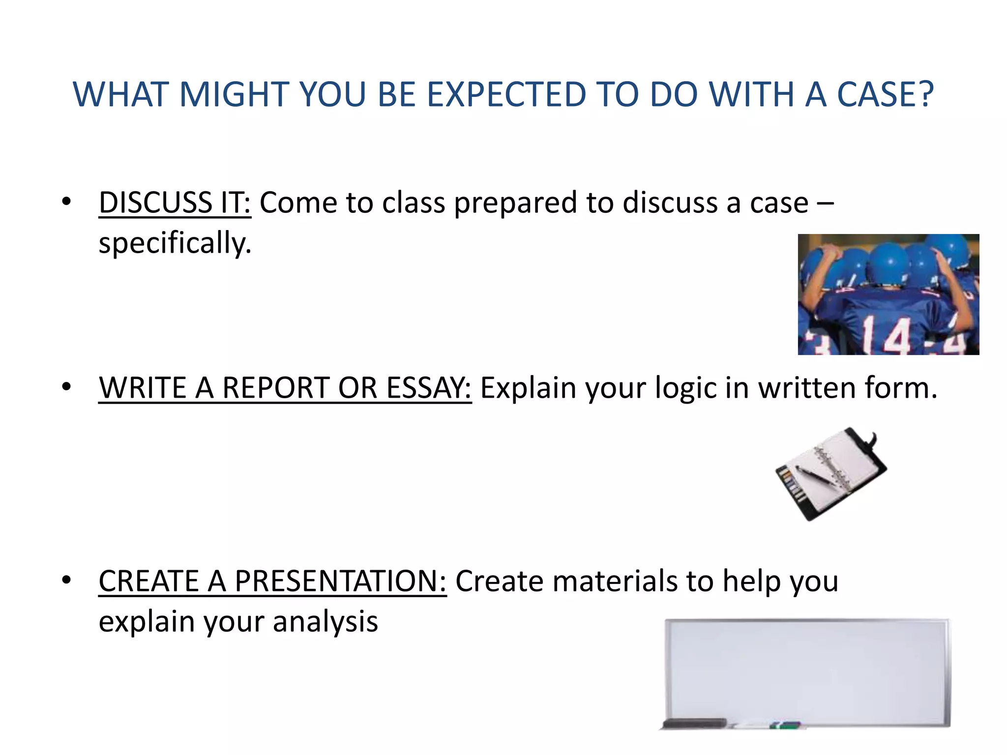 WHAT MIGHT YOU BE EXPECTED TO DO WITH A CASE?

• DISCUSS IT: Come to class prepared to discuss a case –
  specifically.



• WRITE A REPORT OR ESSAY: Explain your logic in written form.




• CREATE A PRESENTATION: Create materials to help you
  explain your analysis
 