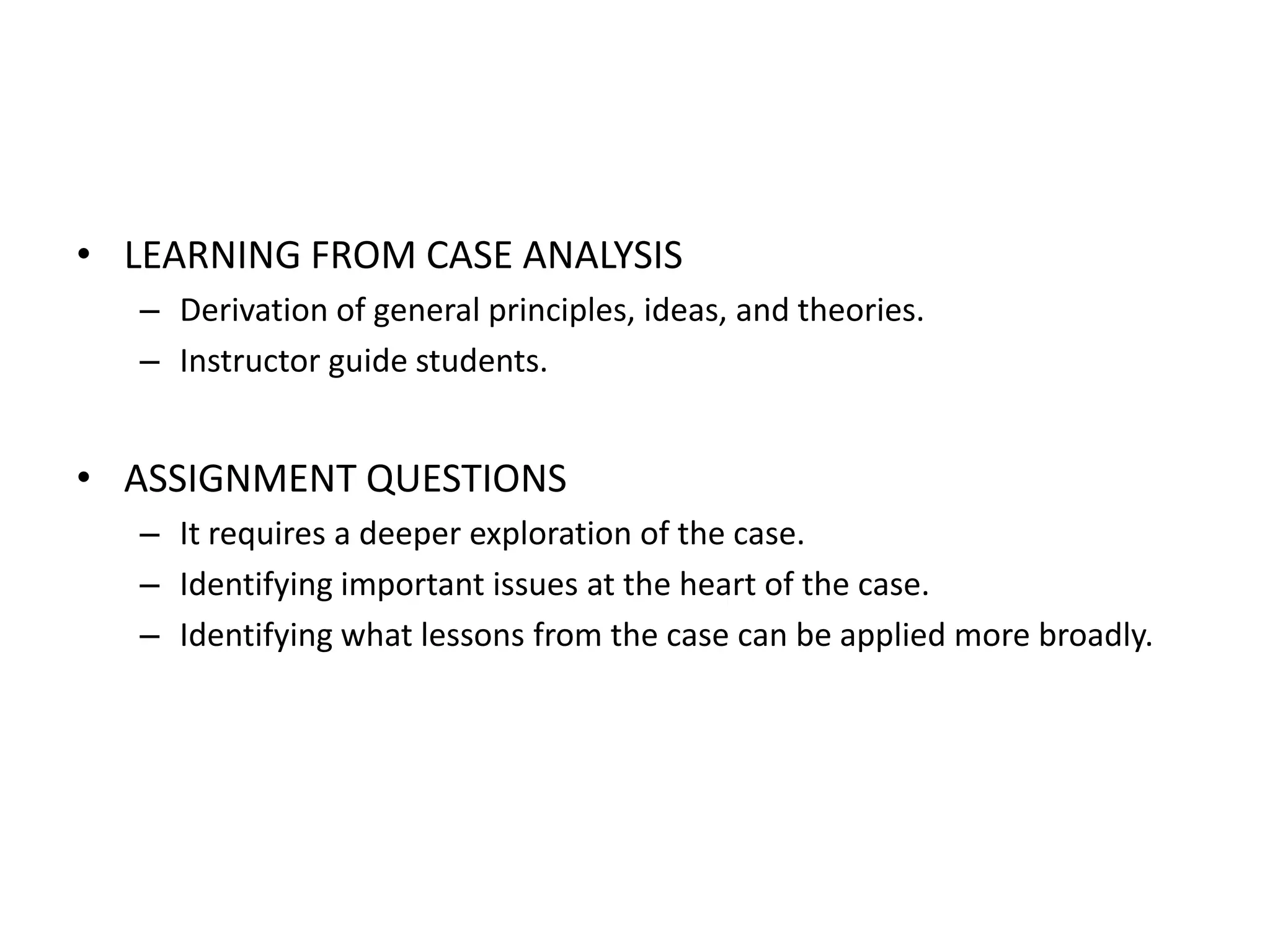 • LEARNING FROM CASE ANALYSIS
   – Derivation of general principles, ideas, and theories.
   – Instructor guide students.


• ASSIGNMENT QUESTIONS
   – It requires a deeper exploration of the case.
   – Identifying important issues at the heart of the case.
   – Identifying what lessons from the case can be applied more broadly.
 