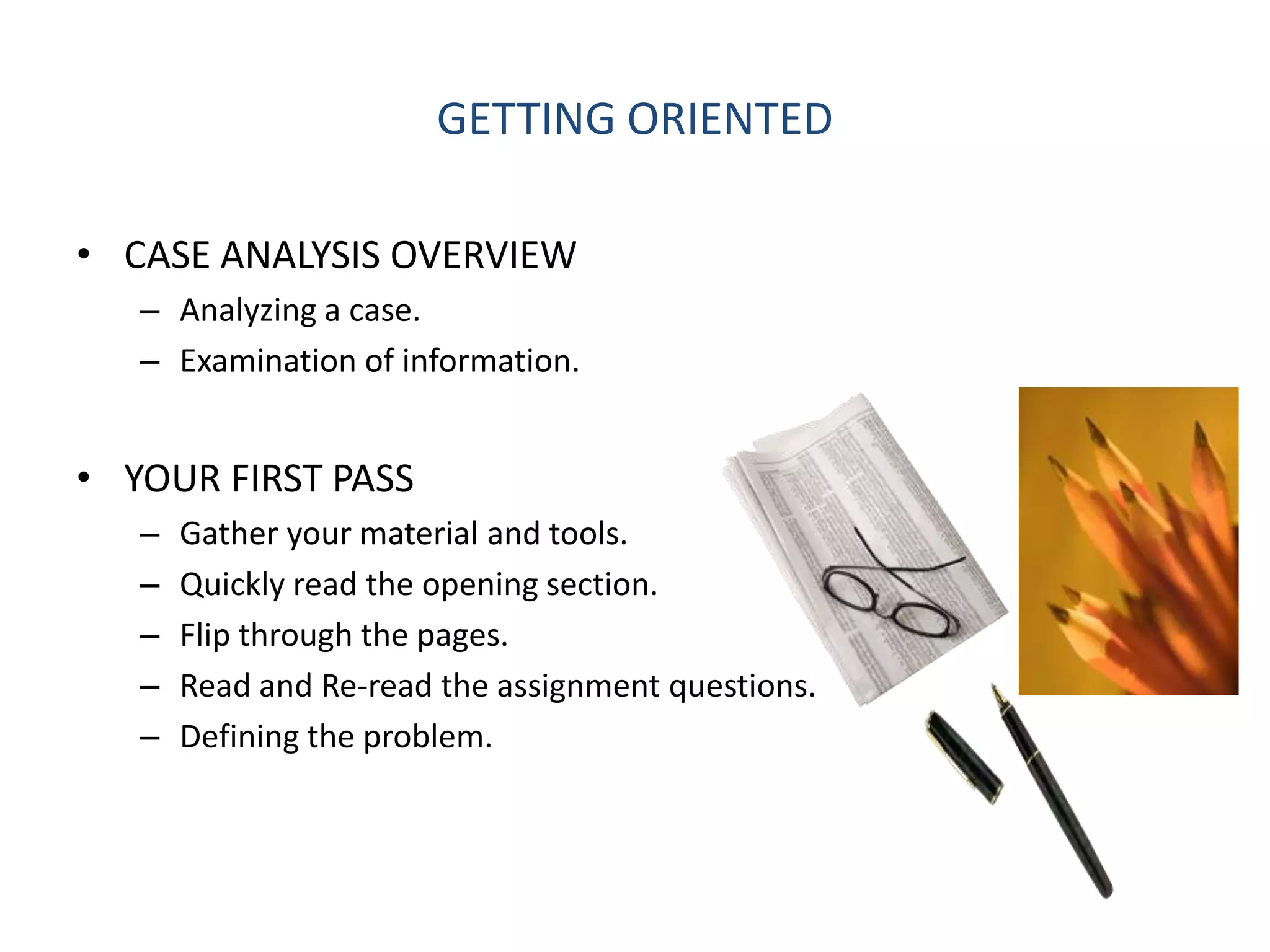 GETTING ORIENTED

• CASE ANALYSIS OVERVIEW
   – Analyzing a case.
   – Examination of information.


• YOUR FIRST PASS
   –   Gather your material and tools.
   –   Quickly read the opening section.
   –   Flip through the pages.
   –   Read and Re-read the assignment questions.
   –   Defining the problem.
 