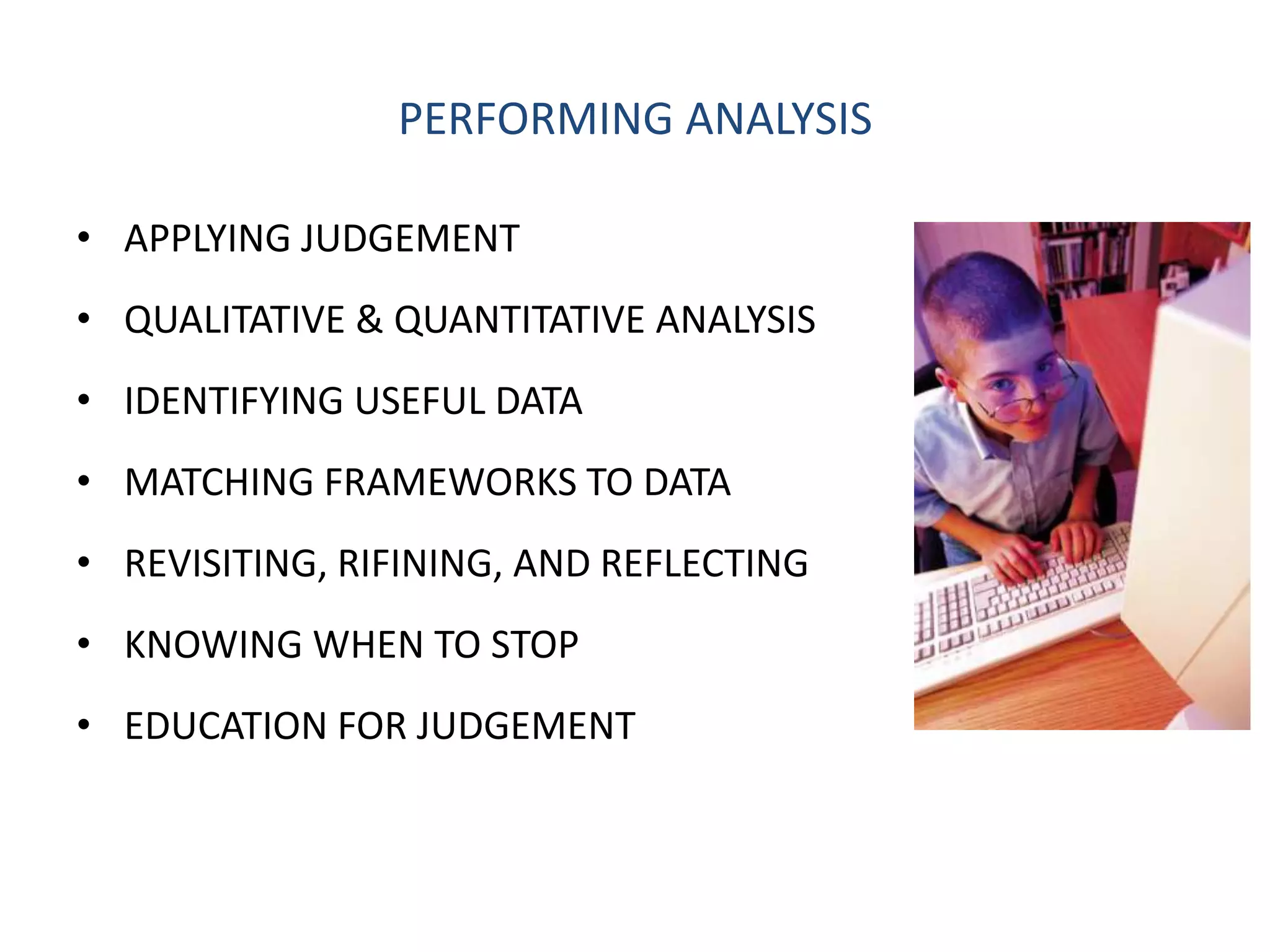PERFORMING ANALYSIS

• APPLYING JUDGEMENT
• QUALITATIVE & QUANTITATIVE ANALYSIS
• IDENTIFYING USEFUL DATA
• MATCHING FRAMEWORKS TO DATA
• REVISITING, RIFINING, AND REFLECTING
• KNOWING WHEN TO STOP
• EDUCATION FOR JUDGEMENT
 