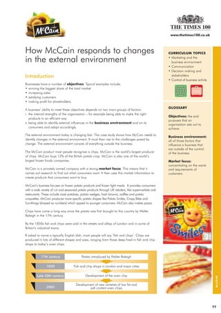 www.thetimes100.co.uk




How McCain responds to changes                                                                        CURRICULUM TOPICS

in the external environment                                                                           • Marketing and the
                                                                                                        business environment
                                                                                                      • Communication
                                                                                                      • Decision making and
Introduction                                                                                            stakeholders
                                                                                                      • Control of business activity
Businesses have a number of objectives. Typical examples include:
• winning the biggest share of the total market
• increasing sales
• satisfying customers
• making profit for shareholders.
                                                                                                      GLOSSARY
A business’ ability to meet these objectives depends on two main groups of factors:
i. the internal strengths of the organisation – for example being able to make the right
                                                                                                      Objectives: the end
    products in an efficient way
                                                                                                      purposes that an
ii. being able to identify external influences in the business environment and on its                 organisation sets out to
    consumers and adapt accordingly.                                                                  achieve.
The external environment today is changing fast. This case study shows how McCain needs to
                                                                                                      Business environment:
identify changes in the external environment. It must then rise to the challenges posed by            all of those factors that
change. The external environment consists of everything outside the business.                         influence a business that
                                                                                                      are outside of the control
The McCain product most people recognise is chips. McCain is the world’s largest producer             of the business.
of chips. McCain buys 12% of the British potato crop. McCain is also one of the world’s
largest frozen foods companies.                                                                       Market focus:
                                                                                                      concentrating on the wants
McCain is a privately owned company with a strong market focus. This means that it                    and requirements of
carries out research to find out what consumers want. It then uses this market information to         customers.
create products that consumers want to buy.

McCain’s business focuses on frozen potato products and frozen light meals. It provides consumers
with a wide variety of cut and seasoned potato products through UK retailers, like supermarkets and
restaurants. These include roast potatoes, potato wedges, hash browns, waffles and potato
croquettes. McCain produces more specific potato shapes like Potato Smiles, Crispy Bites and
Sumthings (shaped as numbers) which appeal to younger consumers. McCain also makes pizzas.

Chips have come a long way since the potato was first brought to this country by Walter
Raleigh in the 17th century.

By the 1850s fish and chips were sold in the streets and alleys of London and in some of
Britain’s industrial towns.

If asked to name a typically English dish, most people will say ‘fish and chips’. Chips are
produced in lots of different shapes and sizes, ranging from those deep-fried in fish and chip
shops to today’s oven chips.
                                                                                                                                        McCAIN




                                                                                                                                       ??
 
