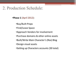2. Production Schedule:

     ?Phase 1 (April 2012):

        ?Buy/Built Props
        ?Find/Lease Space
        ?Approach Vendors for involvement
        ?Purchase domains & other online assets
        ?Built/Write Main Characters (Rex) Blog
        ?Design visual assets
        ?Setting up Characters accounts (30 total)
 