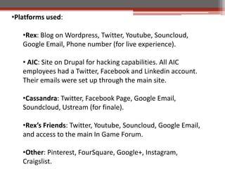 ?Platforms used:

   ?Rex: Blog on Wordpress, Twitter, Youtube, Souncloud,
   Google Email, Phone number (for live experience).

   ? AIC: Site on Drupal for hacking capabilities. All AIC
   employees had a Twitter, Facebook and Linkedin account.
   Their emails were set up through the main site.

   ?Cassandra: Twitter, Facebook Page, Google Email,
   Soundcloud, Ustream (for finale).

   ?Rexs Friends: Twitter, Youtube, Souncloud, Google Email,
   and access to the main In Game Forum.

   ?Other: Pinterest, FourSquare, Google+, Instagram,
   Craigslist.
 