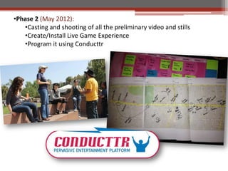 ?Phase 2 (May 2012):
   ?Casting and shooting of all the preliminary video and stills
   ?Create/Install Live Game Experience
   ?Program it using Conducttr
 