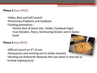 ?Phase 3 (June 2012):

    ?Alpha, Beta and Soft Launch
    ?Preliminary Problems and Feedback
    ?Tackling promotions :
        ?Online (Out of Game Site, Twitter, Facebook Page)
        ?Live (Vendors, Flyers, Distributing Stickers and In Game
        Card)

?Phase 4 (July 2012):

    ?Official Launch on 4th of July
    ?Doing press and reaching out to media channels
    ?Sending out Kickstarter Rewards (this was done in intervals as
    to keep ongoing buzz)
 