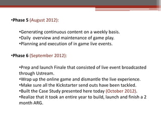 ?Phase 5 (August 2012):

   ?Generating continuous content on a weekly basis.
   ?Daily overview and maintenance of game play.
   ?Planning and execution of in game live events.

?Phase 6 (September 2012):

   ?Prep and launch Finale that consisted of live event broadcasted
   through Ustream.
   ?Wrap up the online game and dismantle the live experience.
   ?Make sure all the Kickstarter send outs have been tackled.
   ?Built the Case Study presented here today (October 2012).
   ?Realize that it took an entire year to build, launch and finish a 2
   month ARG.
 