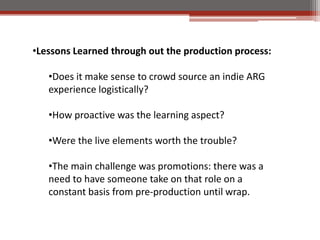 ?Lessons Learned through out the production process:

   ?Does it make sense to crowd source an indie ARG
   experience logistically?

   ?How proactive was the learning aspect?

   ?Were the live elements worth the trouble?

   ?The main challenge was promotions: there was a
   need to have someone take on that role on a
   constant basis from pre-production until wrap.
 