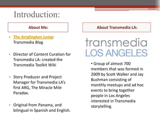 Introduction:
           About Me:                     About Transmedia LA:

? The Arrglington Jump:
  Transmedia Blog

? Director of Content Curation for
  Transmedia LA: created the
  Transmedia Toolkit Wiki             ? Group of almost 700
                                      members that was formed in
                                      2009 by Scott Walker and Jay
? Story Producer and Project
                                      Bushman consisting of
  Manager for Transmedia LAs
                                      monthly meetups and ad hoc
  first ARG, The Miracle Mile
                                      events to bring together
  Paradox.
                                      people in Los Angeles
                                      interested in Transmedia
? Original from Panama, and           storytelling.
  bilingual in Spanish and English.
 