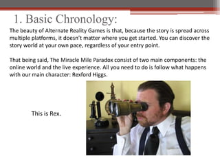 1. Basic Chronology:
The beauty of Alternate Reality Games is that, because the story is spread across
multiple platforms, it doesnt matter where you get started. You can discover the
story world at your own pace, regardless of your entry point.

That being said, The Miracle Mile Paradox consist of two main components: the
online world and the live experience. All you need to do is follow what happens
with our main character: Rexford Higgs.




        This is Rex.
 