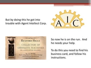 But by doing this he got into
trouble with Agent Intellect Corp.




                                     So now he is on the run. And
                                     he needs your help.

                                     To do this you need to find his
                                     business card, and follow his
                                     instructions.
 