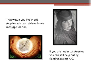 That way, if you live in Los
Angeles you can retrieve Janes
message for him.




                                  If you are not in Los Angeles
                                  you can still help out by
                                  fighting against AIC.
 
