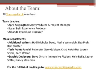 About the Team:
All Transmedia LA members:

Team Leaders:
   ?April Arrglington: Story Producer & Project Manager
   ?Susan Bell: Experience Producer
   ?Amanda Price: Line Producer

Main Departments:
   ?Additional Writers: Hadi Nicholas Deeb, Nedra Weinreich, Lisa Prah,
   Bret Shefter
   ?Tech Front: Randall Fujimoto, Gary Gabisan, Chad Kukahiko, Lauren
   Scime, Zach Wilson
   ?Graphic Designers: Steve Omark (Immersive Fiction), Kelly Raila, Lauren
   Soffer, Nancy Steinman

   For the full list of credits go to: www.miraclemileparadox.com
 