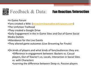 Feedback & Data:                       Fan Reaction /Interaction

?In Game Forum
?Fans created a Wiki: (miraclemileparadox.wikispaces.com)
?The Unfiction Trailhead
?They created a Google Drive
?Daily Engagement in the In Game Sites and Out of Game Social
Media Outlets
?Attendance for the Live Events
?They altered game outcomes (Live Streaming for Finale)

?On kinds of players and what kinds of fans/audiences they are:
   ?Difference in engagement between: Backers vs. Casual
   players, Out of Towner's vs. Locals, Interaction in Social Sites
   vs. with Characters
   ?Learning the difference between Deep vs. Passive players
 