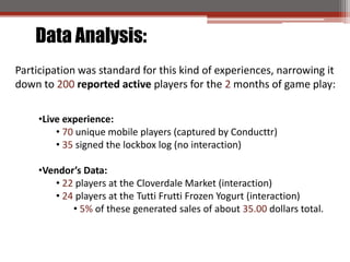 Data Analysis:
Participation was standard for this kind of experiences, narrowing it
down to 200 reported active players for the 2 months of game play:

     ?Live experience:
         ? 70 unique mobile players (captured by Conducttr)
         ? 35 signed the lockbox log (no interaction)

     ?Vendors Data:
        ? 22 players at the Cloverdale Market (interaction)
        ? 24 players at the Tutti Frutti Frozen Yogurt (interaction)
            ? 5% of these generated sales of about 35.00 dollars total.
 