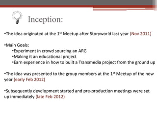 Inception:
?The idea originated at the 1st Meetup after Storyworld last year (Nov 2011)

?Main Goals:
   ?Experiment in crowd sourcing an ARG
   ?Making it an educational project
   ?Earn experience in how to built a Transmedia project from the ground up

?The idea was presented to the group members at the 1st Meetup of the new
year (early Feb 2012)

?Subsequently development started and pre-production meetings were set
up immediately (late Feb 2012)
 