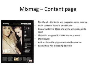 Mixmag – Content page

     •   Masthead – Contents and magazine name mixmag
     •   Main contents listed in one column
     •   Colour system is black and white which is easy to
         read
     •   Got main image which links to dance music
     •   Date issued
     •   Articles have the pages numbers they are on
     •   Each article has a heading above it
 