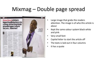 Mixmag – Double page spread
             •   Large image that grabs the readers
                 attention. The image is of who this article is
                 about
             •   Kept the same colour system black white
                 and pink
             •   Very small font
             •   Capital letter to start the article off
             •   The texts is laid out in four columns
             •   It has a quote
 