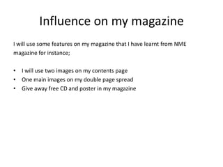 Influence on my magazine
I will use some features on my magazine that I have learnt from NME
magazine for instance;

• I will use two images on my contents page
• One main images on my double page spread
• Give away free CD and poster in my magazine
 