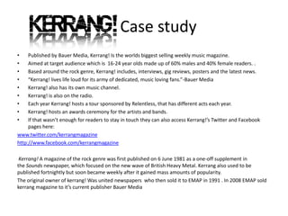 Case study
•    Published by Bauer Media, Kerrang! Is the worlds biggest selling weekly music magazine.
•    Aimed at target audience which is 16-24 year olds made up of 60% males and 40% female readers. .
•    Based around the rock genre, Kerrang! includes, interviews, gig reviews, posters and the latest news.
•    “Kerrang! lives life loud for its army of dedicated, music loving fans.”-Bauer Media
•    Kerrang! also has its own music channel.
•    Kerrang! is also on the radio.
•    Each year Kerrang! hosts a tour sponsored by Relentless, that has different acts each year.
•    Kerrang! hosts an awards ceremony for the artists and bands.
•    If that wasn’t enough for readers to stay in touch they can also access Kerrang!’s Twitter and Facebook
     pages here:
www.twitter.com/kerrangmagazine
http://www.facebook.com/kerrangmagazine

 Kerrang! A magazine of the rock genre was first published on 6 June 1981 as a one-off supplement in
the Sounds newspaper, which focused on the new wave of British Heavy Metal. Kerrang also used to be
published fortnightly but soon became weekly after it gained mass amounts of popularity.
The original owner of kerrang! Was united newspapers who then sold it to EMAP in 1991 . In 2008 EMAP sold
kerrang magazine to it’s current publisher Bauer Media
 