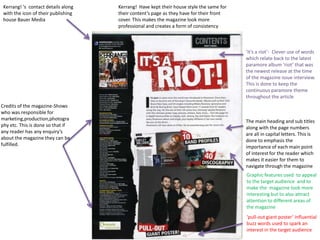 Kerrang! ‘s contact details along   Kerrang! Have kept their house style the same for
 with the icon of their publishing   their content’s page as they have for their front
 house Bauer Media                   cover. This makes the magazine look more
                                     professional and creates a form of consistency



                                                                                         ‘it’s a riot’- Clever use of words
                                                                                         which relate back to the latest
                                                                                         paramore album ‘riot’ that was
                                                                                         the newest release at the time
                                                                                         of the magazine issue interview.
                                                                                         This is done to keep the
                                                                                         continuous paramore theme
                                                                                         throughout the article
Credits of the magazine-Shows
who was responsible for
marketing,production,photogra                                                            The main heading and sub titles
phy etc. This is done so that if                                                         along with the page numbers
any reader has any enquiry’s                                                             are all in capital letters. This is
about the magazine they can be                                                           done to emphasis the
fulfilled.                                                                               importance of each main point
                                                                                         of interest for the reader which
                                                                                         makes it easier for them to
                                                                                         navigate through the magazine
                                                                                         Graphic features used to appeal
                                                                                         to the target audience and to
                                                                                         make the magazine look more
                                                                                         interesting but to also attract
                                                                                         attention to different areas of
                                                                                         the magazine
                                                                                         ‘pull-out giant poster’ influential
                                                                                         buzz words used to spark an
                                                                                         interest in the target audience
 