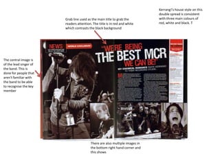 Kerrang!’s house style on this
                                                                             double spread is consistent
                        Grab line used as the main title to grab the         with three main colours of
                        readers attention. The title is in red and white     red, white and black. T
                        which contrasts the black background




The central image is
of the lead singer of
the band. This is
done for people that
aren't familiar with
the band to be able
to recognise the key
member




                                         There are also multiple images in
                                         the bottom right hand corner and
                                         this shows
 