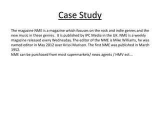 Case Study
The magazine NME is a magazine which focuses on the rock and indie genres and the
new music in these genres. It is published by IPC Media in the UK. NME is a weekly
magazine released every Wednesday. The editor of the NME is Mike Williams, he was
named editor in May 2012 over Krissi Murison. The first NME was published in March
1952.
NME can be purchased from most supermarkets/ news agents / HMV ect...
 